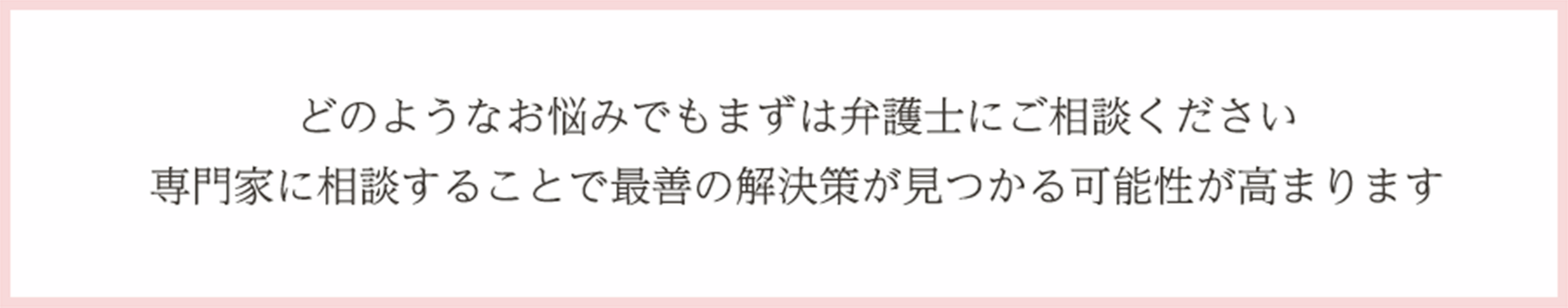 どのようなお悩みでもまずは弁護士にご相談ください専門家に相談することで最善の解決策が見つかる可能性が高まります