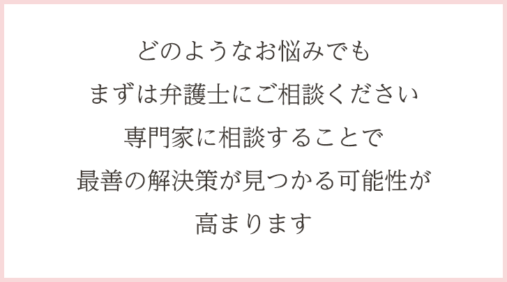 どのようなお悩みでもまずは弁護士にご相談ください専門家に相談することで最善の解決策が見つかる可能性が高まります