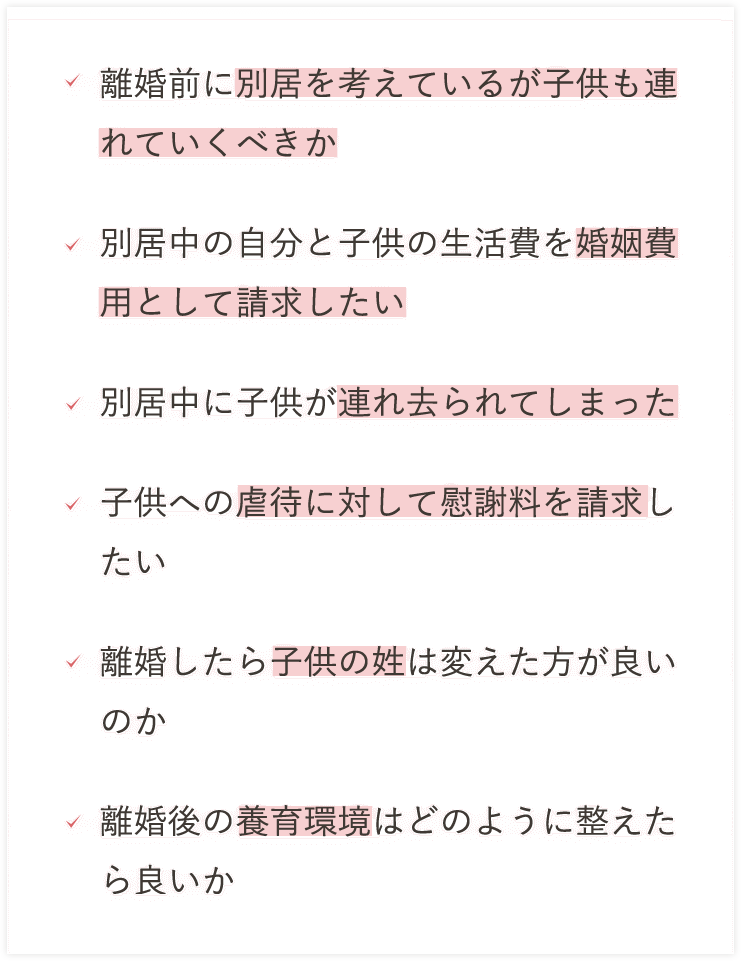 離婚前に別居を考えているが子供も連れていくべきか別居中の自分子供の生活費を婚姻費用として請求したい別居中に子供が連れ去られてしまった子供への虐待に対して慰謝料を請求したい離婚したら子供の姓は変えた方が良いのか離婚後の養育環境はどのように整えたらよいか