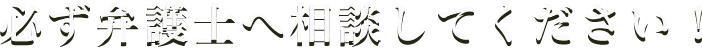 必ず弁護士へ相談してください！