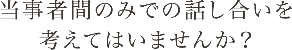 当事者間のみでの話し合いを考えてはいませんか？